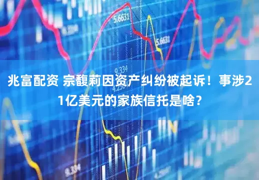 兆富配资 宗馥莉因资产纠纷被起诉！事涉21亿美元的家族信托是啥？