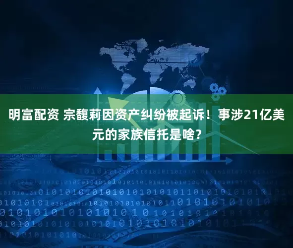 明富配资 宗馥莉因资产纠纷被起诉！事涉21亿美元的家族信托是啥？