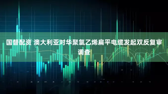 国督配资 澳大利亚对华聚氯乙烯扁平电缆发起双反复审调查