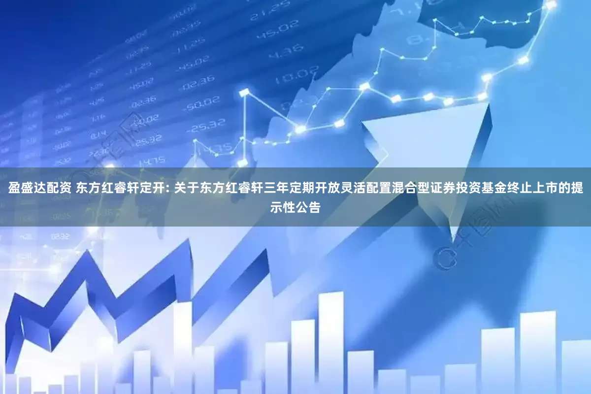 盈盛达配资 东方红睿轩定开: 关于东方红睿轩三年定期开放灵活配置混合型证券投资基金终止上市的提示性公告