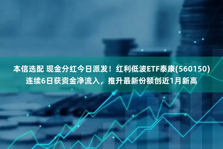 本信选配 现金分红今日派发！红利低波ETF泰康(560150)连续6日获资金净流入，推升最新份额创近1月新高
