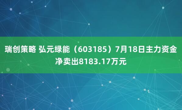 瑞创策略 弘元绿能（603185）7月18日主力资金净卖出8183.17万元