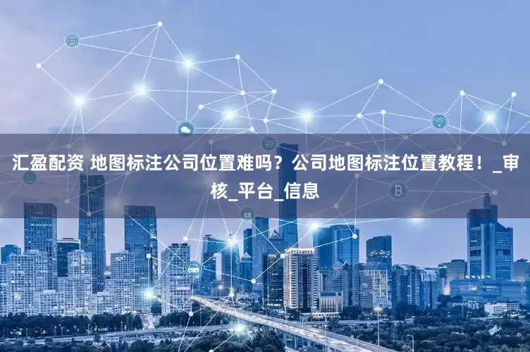 汇盈配资 地图标注公司位置难吗？公司地图标注位置教程！_审核_平台_信息