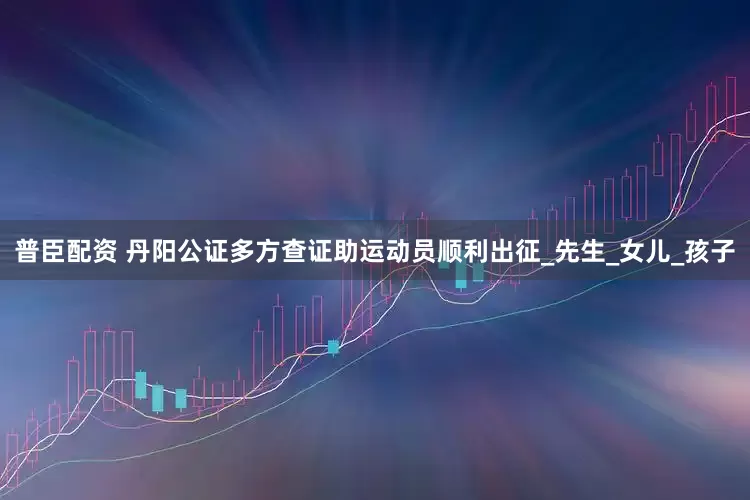 普臣配资 丹阳公证多方查证助运动员顺利出征_先生_女儿_孩子