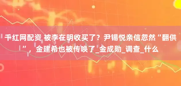 千红网配资 被李在明收买了？尹锡悦亲信忽然“翻供”，金建希也被传唤了_金成勋_调查_什么