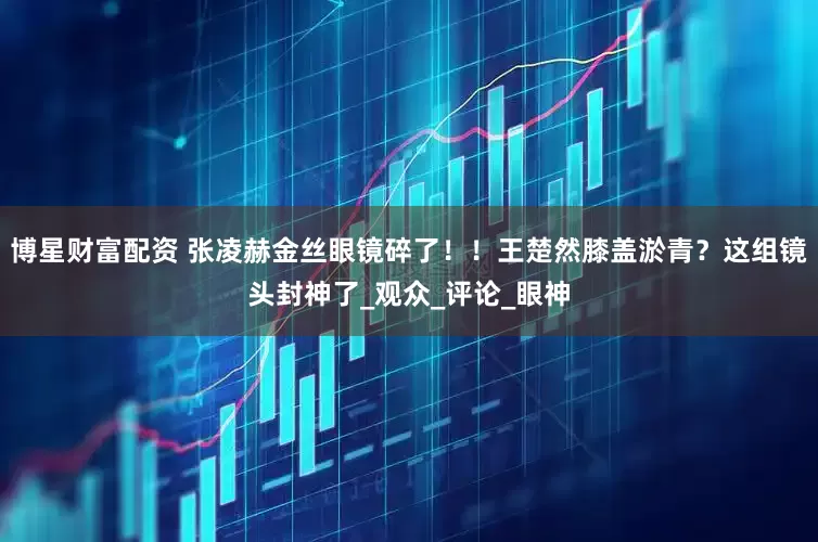 博星财富配资 张凌赫金丝眼镜碎了！！王楚然膝盖淤青？这组镜头封神了_观众_评论_眼神