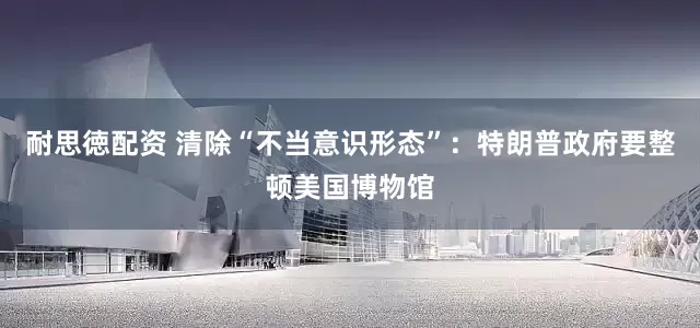 耐思徳配资 清除“不当意识形态”：特朗普政府要整顿美国博物馆