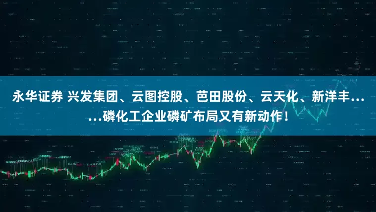 永华证券 兴发集团、云图控股、芭田股份、云天化、新洋丰……磷化工企业磷矿布局又有新动作！