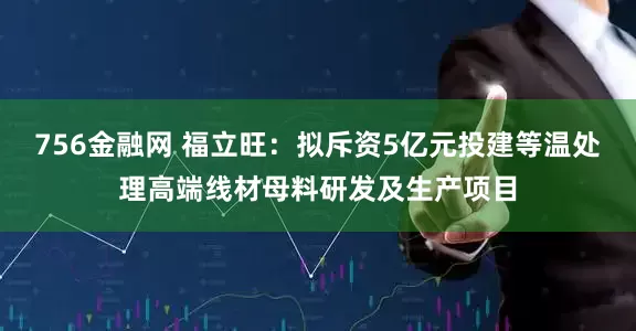 756金融网 福立旺：拟斥资5亿元投建等温处理高端线材母料研发及生产项目