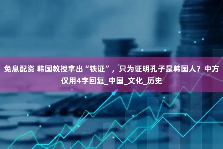 免息配资 韩国教授拿出“铁证”，只为证明孔子是韩国人？中方仅用4字回复_中国_文化_历史
