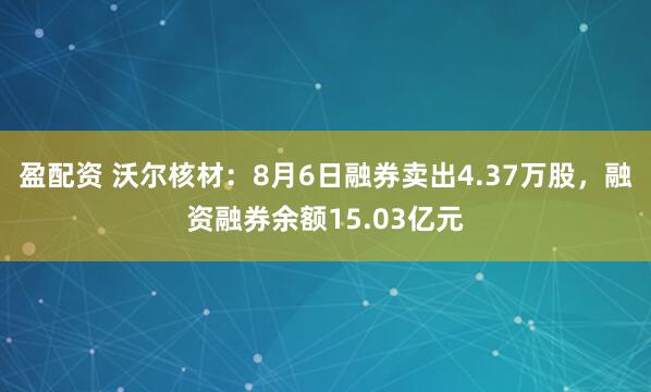 盈配资 沃尔核材：8月6日融券卖出4.37万股，融资融券余额15.03亿元