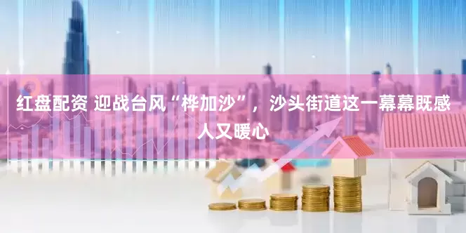 红盘配资 迎战台风“桦加沙”，沙头街道这一幕幕既感人又暖心