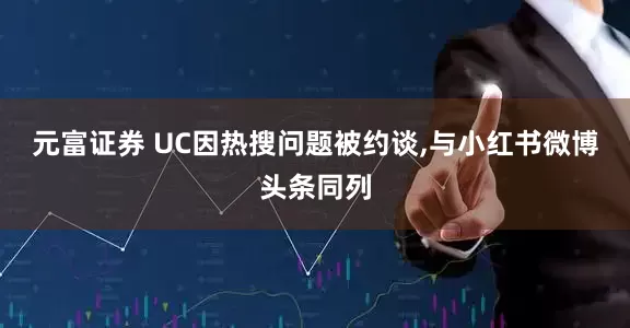 元富证券 UC因热搜问题被约谈,与小红书微博头条同列