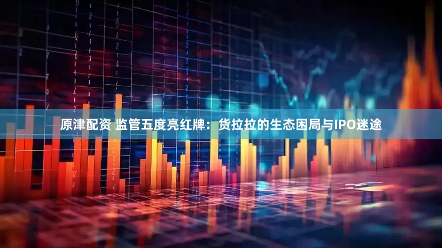 原津配资 监管五度亮红牌：货拉拉的生态困局与IPO迷途