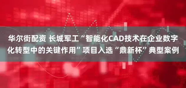 华尔街配资 长城军工“智能化CAD技术在企业数字化转型中的关键作用”项目入选“鼎新杯”典型案例