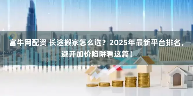 富牛网配资 长途搬家怎么选？2025年最新平台排名，避开加价陷阱看这篇！