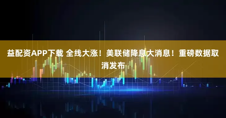 益配资APP下载 全线大涨！美联储降息大消息！重磅数据取消发布