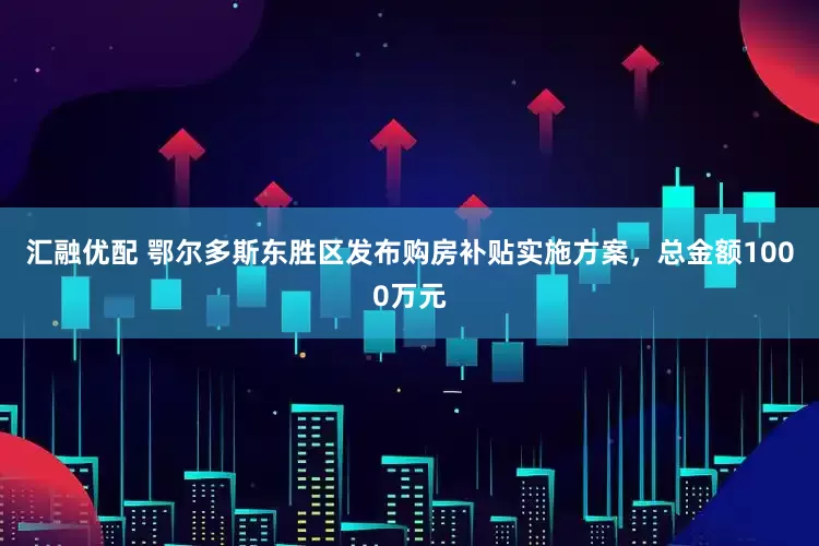 汇融优配 鄂尔多斯东胜区发布购房补贴实施方案，总金额1000万元