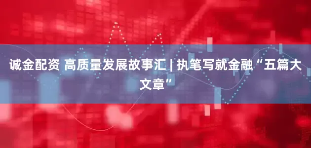 诚金配资 高质量发展故事汇 | 执笔写就金融“五篇大文章”