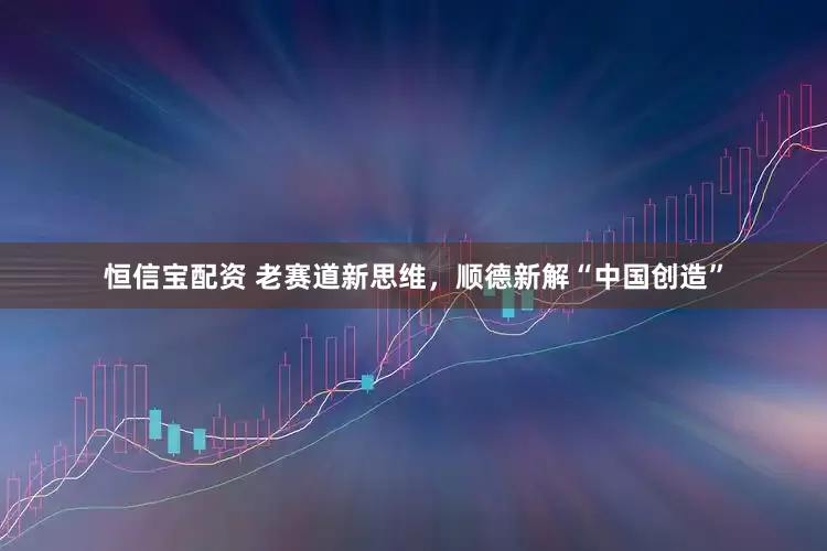 恒信宝配资 老赛道新思维，顺德新解“中国创造”
