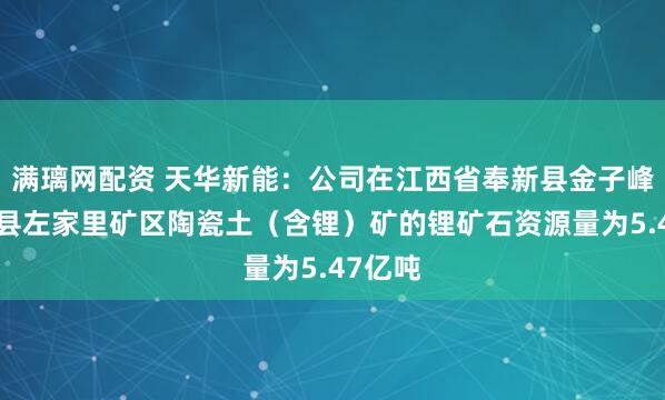满璃网配资 天华新能：公司在江西省奉新县金子峰—宜丰县左家里矿区陶瓷土（含锂）矿的锂矿石资源量为5.47亿吨