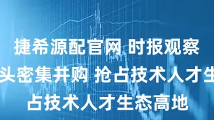 捷希源配官网 时报观察 科技巨头密集并购 抢占技术人才生态高地