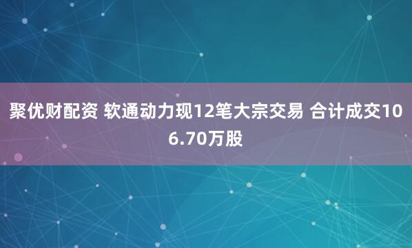 聚优财配资 软通动力现12笔大宗交易 合计成交106.70万股