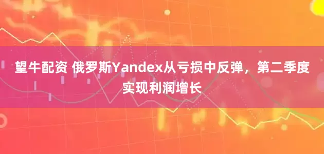 望牛配资 俄罗斯Yandex从亏损中反弹，第二季度实现利润增长