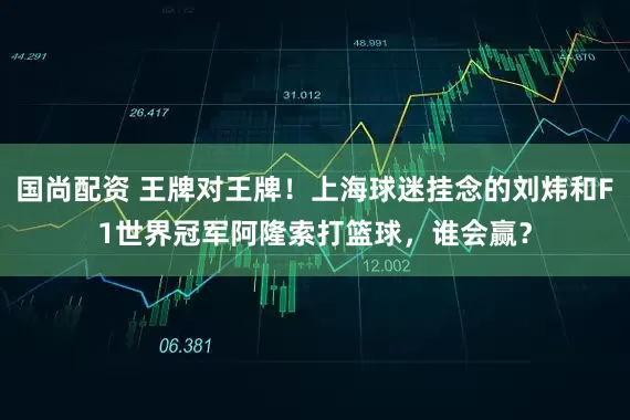 国尚配资 王牌对王牌！上海球迷挂念的刘炜和F1世界冠军阿隆索打篮球，谁会赢？