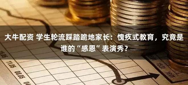 大牛配资 学生轮流踩踏跪地家长：愧疚式教育，究竟是谁的“感恩”表演秀？