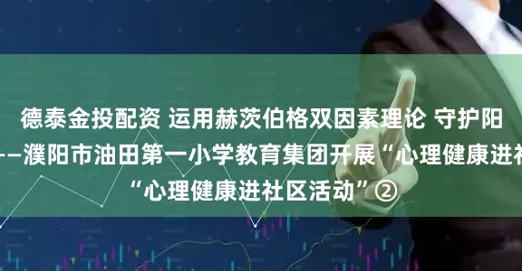 德泰金投配资 运用赫茨伯格双因素理论 守护阳光健康心灵——濮阳市油田第一小学教育集团开展“心理健康进社区活动”②