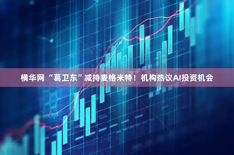 横华网 “葛卫东”减持麦格米特！机构热议AI投资机会