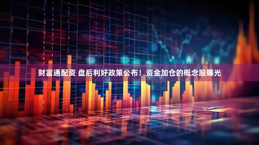 财富通配资 盘后利好政策公布！资金加仓的概念股曝光